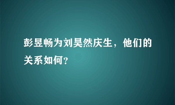 彭昱畅为刘昊然庆生，他们的关系如何？