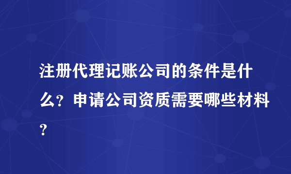 注册代理记账公司的条件是什么？申请公司资质需要哪些材料？