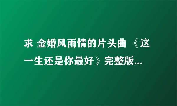 求 金婚风雨情的片头曲 《这一生还是你最好》完整版~许茹芸唱的~~谢谢啦