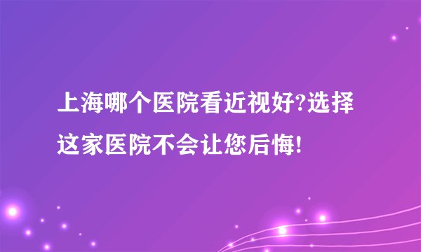 上海哪个医院看近视好?选择这家医院不会让您后悔!