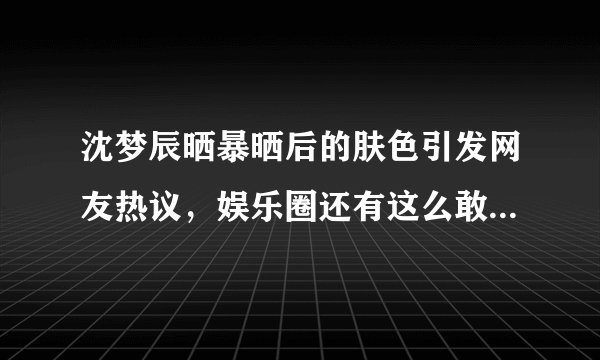 沈梦辰晒暴晒后的肤色引发网友热议，娱乐圈还有这么敢黑自己的女明星吗？