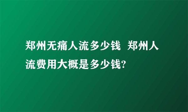 郑州无痛人流多少钱 郑州人流费用大概是多少钱?