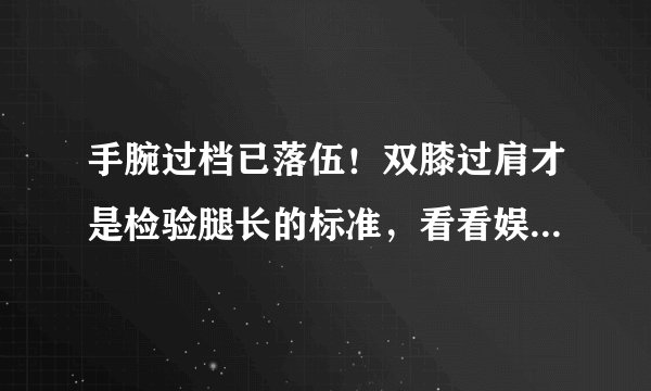 手腕过档已落伍！双膝过肩才是检验腿长的标准，看看娱乐圈谁赢了