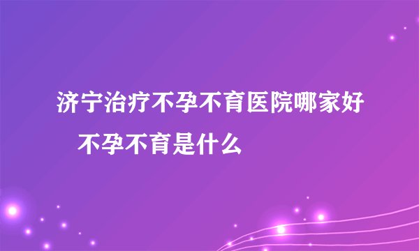 济宁治疗不孕不育医院哪家好   不孕不育是什么