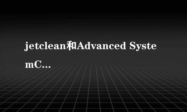 jetclean和Advanced SystemCare 5什么关系？jetclean是干什么的？那个好用？