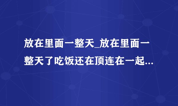放在里面一整天_放在里面一整天了吃饭还在顶连在一起-猫猫狗狗