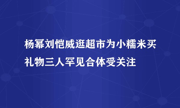 杨幂刘恺威逛超市为小糯米买礼物三人罕见合体受关注