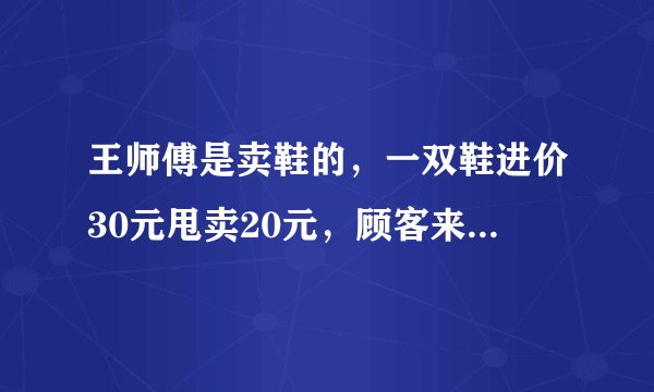 王师傅是卖鞋的,一双鞋进价30元甩卖20元,顾客来买鞋给了张50元,王师傅没零钱,于是找邻居换了50元.事后邻居发现钱是