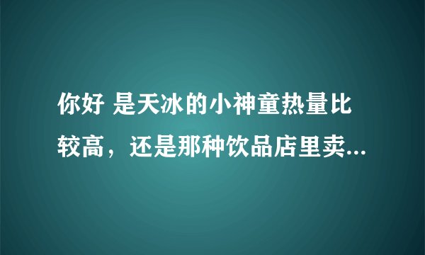 你好 是天冰的小神童热量比较高，还是那种饮品店里卖的两块钱的甜筒