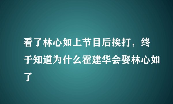 看了林心如上节目后挨打，终于知道为什么霍建华会娶林心如了