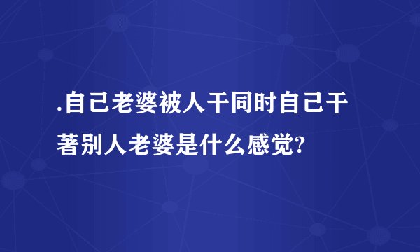 .自己老婆被人干同时自己干著别人老婆是什么感觉?