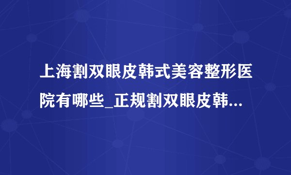 上海割双眼皮韩式美容整形医院有哪些_正规割双眼皮韩式医疗整形医院哪里好【附价格】