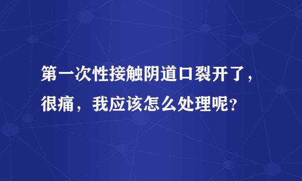 第一次性接触阴道口裂开了，很痛，我应该怎么处理呢？